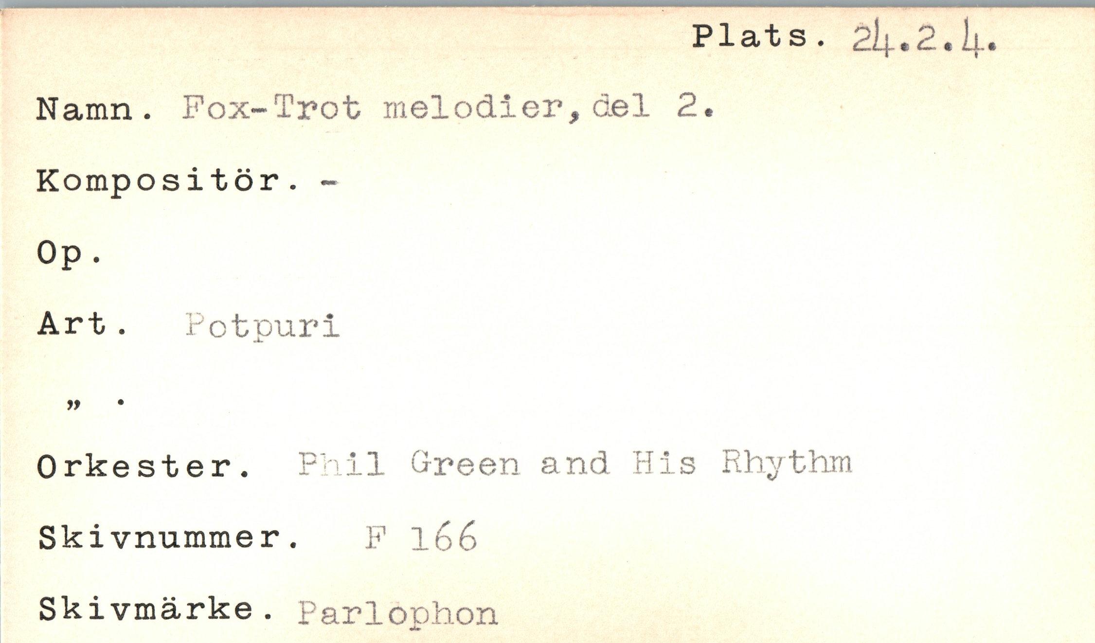  ﻿Plats. 2i^.2.!(..
Namn. Fox-Trot melodier, del 2.
Kompositör. -
Op.
Art. Potpuri
99	•
Orkester. P' il G-reen and His Rhythm Skivnummer. F l6é
Skivmärke. Parlophon